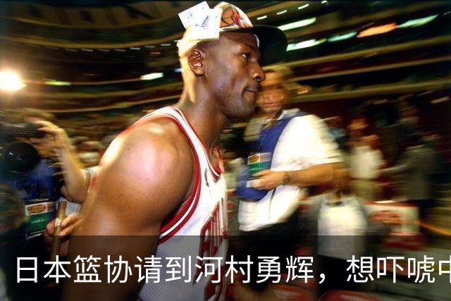 日本篮协请到河村勇辉，想吓唬中国男篮，但我们已经不怕了